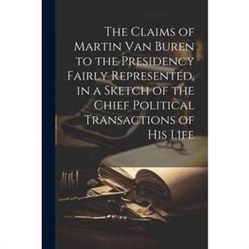 The Claims of Martin Van Buren to the Presidency Fairly Represented, in a Sketch of the Chief Political Transactions of his Life