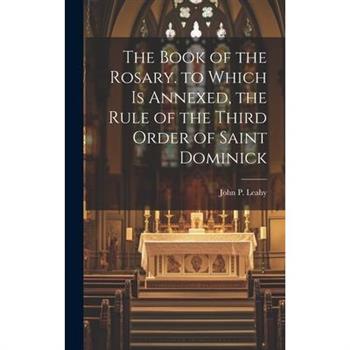 The Book of the Rosary. to Which Is Annexed, the Rule of the Third Order of Saint Dominick