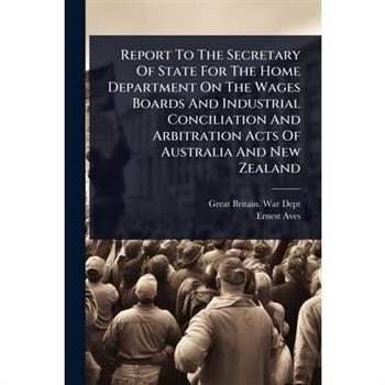Report To The Secretary Of State For The Home Department On The Wages Boards And Industrial Conciliation And Arbitration Acts Of Australia And New Zealand