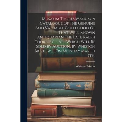 Mus疆um Thoresbyanum. A Catalogue Of The Genuine And Valuable Collection Of That Well Known Antiquarian The Late Ralph Thoresby, ... All Which Will Be Sold By Auction, By Whiston Bristow, ... On Monday