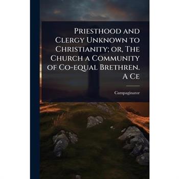 Priesthood and Clergy Unknown to Christianity; or, The Church a Community of Co-equal Brethren. A Ce