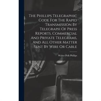 The Phillips Telegraphic Code For The Rapid Transmission By Telegraph Of Press Reports, Commercial And Private Telegrams, And All Other Matter Sent By Wire Or Cable