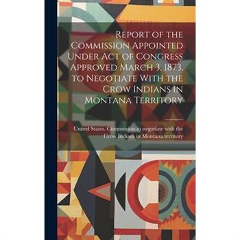 Report of the Commission Appointed Under act of Congress Approved March 3, 1873, to Negotiate With the Crow Indians in Montana Territory