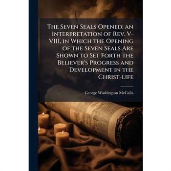 The Seven Seals Opened; an Interpretation of Rev. V-VIII, in Which the Opening of the Seven Seals Are Shown to Set Forth the Believer's Progress and Development in the Christ-life