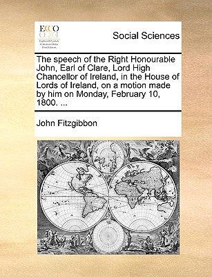 The Speech of the Right Honourable John, Earl of Clare, Lord High Chancellor of Ireland, in the House of Lords of Ireland, on a Motion Made by Him on Monday, February 10, 1800. ...