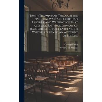 Truth Triumphant Through the Spiritual Warfare, Christian Labours, and Writings of That Able and Faithful Servant of Jesus Christ, Robert Barclay,