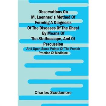 Observations On M. Laennec'S Method Of Forming A Diagnosis Of The Diseases Of The Chest By Means Of The Stethoscope, And Of Percussion; And Upon Some Points Of The French Practice Of Medicine