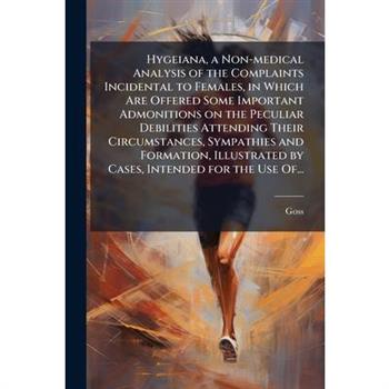 Hygeiana, a Non-medical Analysis of the Complaints Incidental to Females, in Which Are Offered Some Important Admonitions on the Peculiar Debilities Attending Their Circumstances, Sympathies and Forma