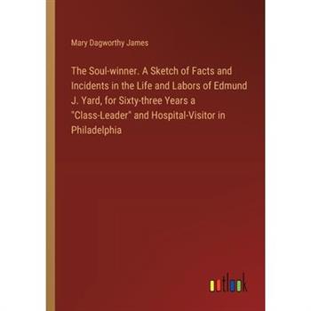 The Soul-winner. A Sketch of Facts and Incidents in the Life and Labors of Edmund J. Yard, for Sixty-three Years a ”Class-Leader” and Hospital-Visitor in Philadelphia