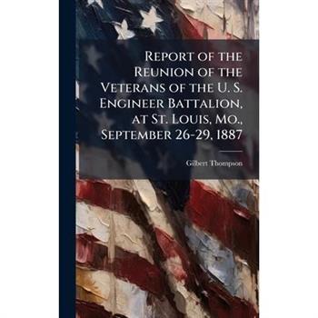 Report of the Reunion of the Veterans of the U. S. Engineer Battalion, at St. Louis, Mo., September 26-29, 1887