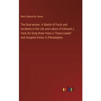 The Soul-winner. A Sketch of Facts and Incidents in the Life and Labors of Edmund J. Yard, for Sixty-three Years a ”Class-Leader” and Hospital-Visitor in Philadelphia
