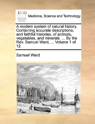 A Modern System of Natural History. Containing Accurate Descriptions, and Faithful Histories, of Animals, Vegetables, and Minerals. ... by the REV. Samuel Ward, ... Volume 1 of 12