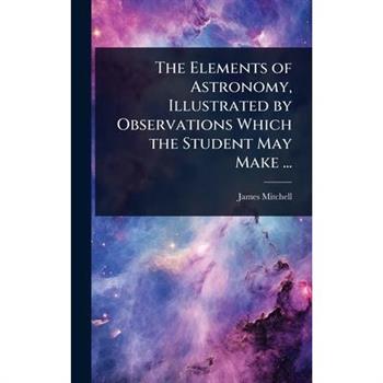 The Elements of Astronomy, Illustrated by Observations Which the Student May Make ...