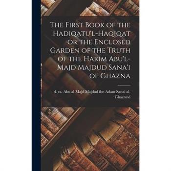 The First Book of the Hadiqatu'l-Haqiqat or the Enclosed Garden of the Truth of the Hakim Abu'l-Majd Majdud Sana'i of Ghazna