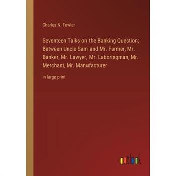 Seventeen Talks on the Banking Question; Between Uncle Sam and Mr. Farmer, Mr. Banker, Mr. Lawyer, Mr. Laboringman, Mr. Merchant, Mr. Manufacturer