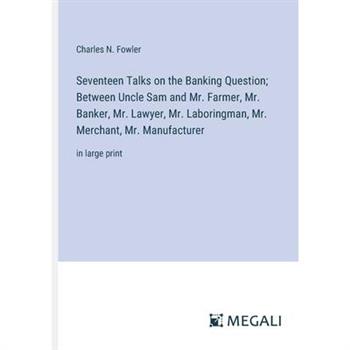 Seventeen Talks on the Banking Question; Between Uncle Sam and Mr. Farmer, Mr. Banker, Mr. Lawyer, Mr. Laboringman, Mr. Merchant, Mr. Manufacturer
