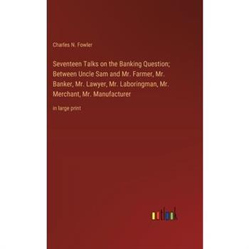 Seventeen Talks on the Banking Question; Between Uncle Sam and Mr. Farmer, Mr. Banker, Mr. Lawyer, Mr. Laboringman, Mr. Merchant, Mr. Manufacturer