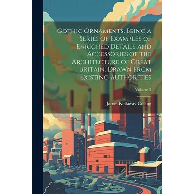 Gothic Ornaments, Being a Series of Examples of Enriched Details and Accessories of the Architecture of Great Britain. Drawn From Existing Authorities; Volume 2