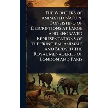 The Wonders of Animated Nature Consisting of Descriptions at Large and Engraved Representations of the Principal Animals and Birds in the Royal Menageries of London and Paris