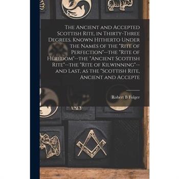 The Ancient and Accepted Scottish Rite, in Thirty-three Degrees. Known Hitherto Under the Names of the "Rite of Perfection"--the "Rite of Heredom"--the "Ancient Scottish Rite"--the "Rite of Kilwinning