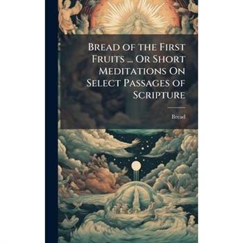 Bread of the First Fruits ... Or Short Meditations On Select Passages of Scripture