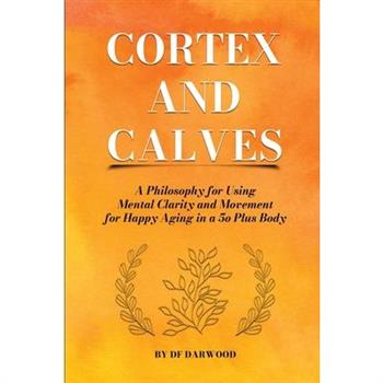Cortex and Calves - A Philosophy for Using Mental Clarity and Movement for Happy Aging in a 5o Plus Body