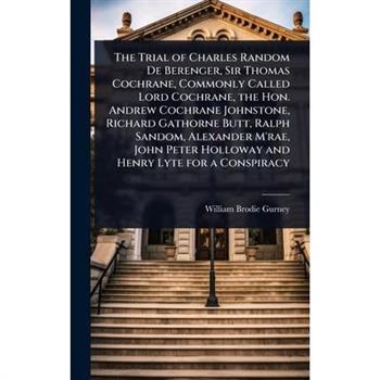 The Trial of Charles Random De Berenger, Sir Thomas Cochrane, Commonly Called Lord Cochrane, the Hon. Andrew Cochrane Johnstone, Richard Gathorne Butt, Ralph Sandom, Alexander M’rae, John Peter Hollow