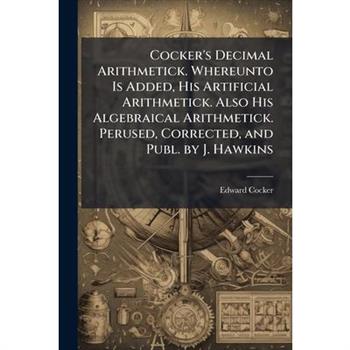 Cocker's Decimal Arithmetick. Whereunto Is Added, His Artificial Arithmetick. Also His Algebraical Arithmetick. Perused, Corrected, and Publ. by J. Hawkins