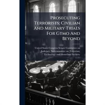 Prosecuting Terrorists; Civilian And Military Trials For Gtmo And Beyond