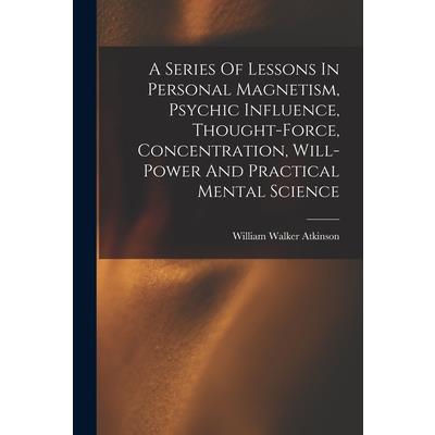 A Series Of Lessons In Personal Magnetism, Psychic Influence, Thought-force, Concentration, Will-power And Practical Mental Science