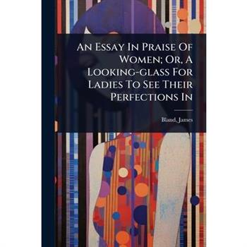 An Essay In Praise Of Women; Or, A Looking-glass For Ladies To See Their Perfections In
