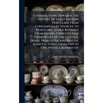 Contributions Towards the History Of Early English Porcelain, From Contemporary Sources. to Which Are Added Reprints From Messrs. Christie's Sale Catalogues Of the Chelsea, Derby, Worcester and Bristo