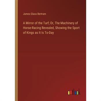 A Mirror of the Turf; Or, The Machinery of Horse-Racing Revealed, Showing the Sport of Kings as It Is To-Day