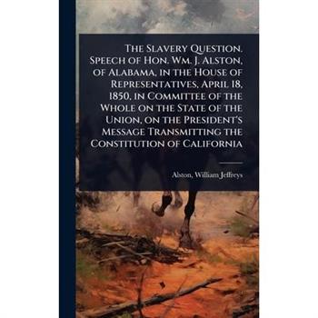 The Slavery Question. Speech of Hon. Wm. J. Alston, of Alabama, in the House of Representatives, April 18, 1850, in Committee of the Whole on the State of the Union, on the President’s Message Transmi
