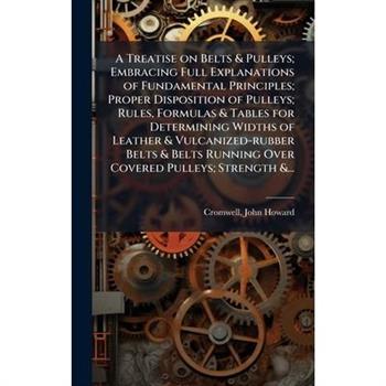 A Treatise on Belts & Pulleys; Embracing Full Explanations of Fundamental Principles; Proper Disposition of Pulleys; Rules, Formulas & Tables for Determining Widths of Leather & Vulcanized-rubber Belt