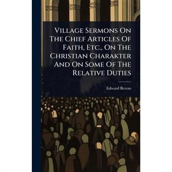 Village Sermons On The Chief Articles Of Faith, Etc., On The Christian Charakter And On Some Of The Relative Duties