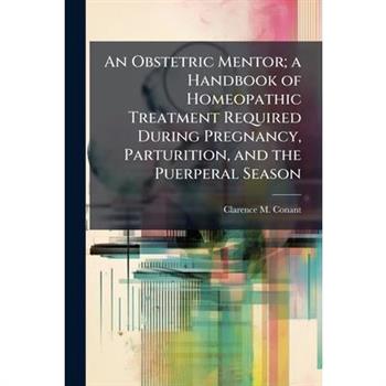 An Obstetric Mentor; a Handbook of Homeopathic Treatment Required During Pregnancy, Parturition, and the Puerperal Season