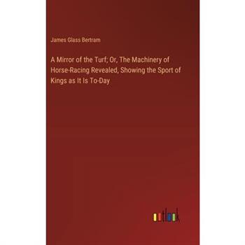 A Mirror of the Turf; Or, The Machinery of Horse-Racing Revealed, Showing the Sport of Kings as It Is To-Day