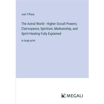The Astral World - Higher Occult Powers; Clairvoyance, Spiritism, Mediumship, and Spirit-Healing Fully Explained