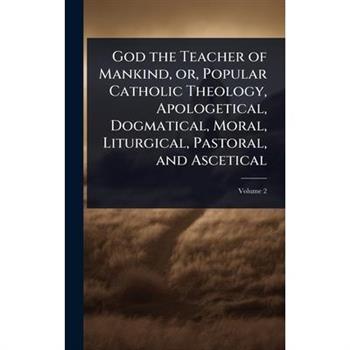 God the Teacher of Mankind, or, Popular Catholic Theology, Apologetical, Dogmatical, Moral, Liturgical, Pastoral, and Ascetical