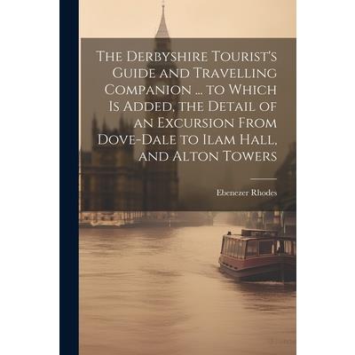 The Derbyshire Tourist’s Guide and Travelling Companion ... to Which is Added, the Detail of an Excursion From Dove-Dale to Ilam Hall, and Alton Towers