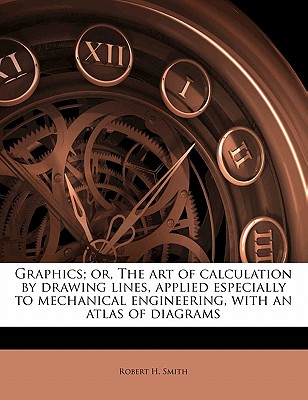Graphics; Or, the Art of Calculation by Drawing Lines, Applied Especially to Mechanical Engineering, with an Atlas of Diagrams Graphics; Or, the Art of Calculation by Drawing Lines, Applied Especially to Mechanical Engineering, with an Atlas of Diagrams