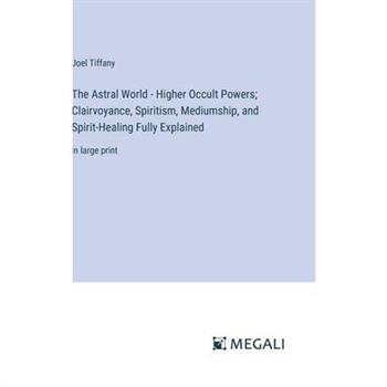 The Astral World - Higher Occult Powers; Clairvoyance, Spiritism, Mediumship, and Spirit-Healing Fully Explained