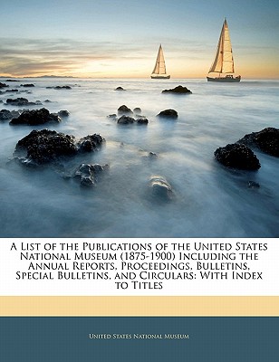 A List of the Publications of the United States National Museum (1875-1900) Including the Annual Reports, Proceedings, Bulletins, Special Bulletins, and Circulars