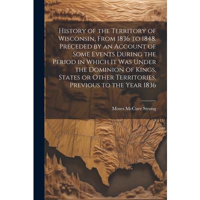 History of the Territory of Wisconsin, From 1836 to 1848. Preceded by an Account of Some Events During the Period in Which it was Under the Dominion of Kings, States or Other Territories, Previous to