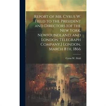 Report of Mr. Cyrus W. Field to the President and Directors [of the New York, Newfoundland, and London Telegraph Company, ] London, March 8th, 1866 [microform]