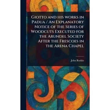 Giotto and His Works in Padua / An Explanatory Notice of the Series of Woodcuts Executed for the Arundel Society After the Frescoes in the Arena Chapel