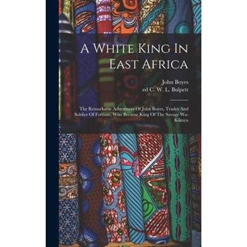 A White King In East Africa; The Remarkable Adventures Of John Boyes, Trader And Soldier Of Fortune, Who Became King Of The Savage Wa-kikuyu