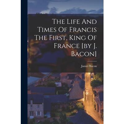 The Life And Times Of Francis The First, King Of France [by J. Bacon]