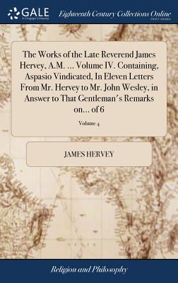 The Works of the Late Reverend James Hervey, A.M. ... Volume IV. Containing, Aspasio Vindicated, in Eleven Letters from Mr. Hervey to Mr. John Wesley, in Answer to That Gentleman’s Remarks On... of 6;